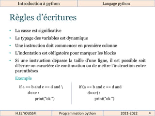 Règles d’écritures
• La casse est significative
• Le typage des variables est dynamique
• Une instruction doit commencer en première colonne
• L’indentation est obligatoire pour marquer les blocks
• Si une instruction dépasse la taille d’une ligne, il est possible soit
d’écrire un caractère de continuation ou de mettre l’instruction entre
parenthèses
Exemple
Introduction à python Langage python
if (a == b and c == d and
d==e) :
print("ok ")
if a == b and c == d and 
d==e :
print("ok ")
2021-2022
H.EL YOUSSFI Programmation python 6
 
