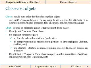 Classes et objets
Programmation orientée objet Classes et objets
2021-2022
H.EL YOUSSFI Programmation python 61
Classe : moule pour créer des données appelées objets
• une unité d’encapsulation : elle regroupe la déclaration des attributs et la
définition des méthodes associées dans une même construction syntaxique
Objet : donnée en mémoire qui est le représentant d’une classe
• Un objet est l’instance d’une classe
• Un objet est caractérisé par :
 un état : la valeur des attributs (solde, etc.)
 un comportement : les méthodes qui peuvent lui être appliquées (débiter,
créditer, etc.)
 une identité : identifie de manière unique un objet (p.ex. son adresse en
mémoire)
• Un objet est créé à partir d’une classe (en précisant les paramètres effectifs de
son constructeur, sauf le premier, self)
 