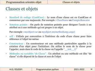 Classes et objets
Programmation orientée objet Classes et objets
2021-2022
H.EL YOUSSFI Programmation python 62
• Standard de codage (CamlCase) : Le nom d’une classe est en CamlCase et
commence par une majuscule. Par exemple : ClassName ou CompteBancaire
• Notation pointée : On parle de notation pointée pour désigner l’accès à un
attribut ou à une méthode qui est propre à un objet.
Par exemple : myobject.var ou myobject.mymethod(arg1,arg2)
• self : Utilisée par convention à l’intérieur du code d’une classe pour faire
référence à l’objet lui-même
• Constructeur : Un constructeur est une méthode particulière appelée à la
création d’un objet pour l’initialiser. On utilise le nom de la classe pour
l’appeler, mais dans le code de la classe on l’appelle “__init__()”
• Méthodes ou variables “de Classe” : Un attribut ou une méthode est dite “de
classe” si elle dépend de la classe et non de l’objet
 