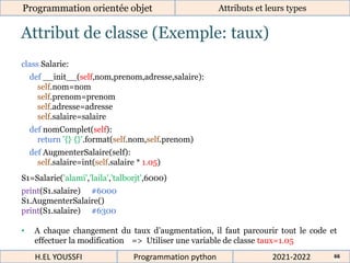 Attribut de classe (Exemple: taux)
Programmation orientée objet Attributs et leurs types
2021-2022
H.EL YOUSSFI Programmation python 66
class Salarie:
def __init__(self,nom,prenom,adresse,salaire):
self.nom=nom
self.prenom=prenom
self.adresse=adresse
self.salaire=salaire
def nomComplet(self):
return '{} {}'.format(self.nom,self.prenom)
def AugmenterSalaire(self):
self.salaire=int(self.salaire * 1.05)
S1=Salarie('alami','laila','talborjt',6000)
print(S1.salaire) #6000
S1.AugmenterSalaire()
print(S1.salaire) #6300
• A chaque changement du taux d’augmentation, il faut parcourir tout le code et
effectuer la modification => Utiliser une variable de classe taux=1.05
 