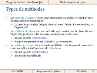 Types de méthodes
Programmation orientée objet Méthodes et leurs types
2021-2022
H.EL YOUSSFI Programmation python 69
• Une méthode d’instance est un sous-programme qui exploite l’état d’un objet
(en accès et/ou en modification)
 Le premier paramètre désigne nécessairement l’objet. Par convention, on
l’appelle self
• Une méthode de classe est une méthode qui travaille sur la classe (et non
l’objet). Elle peut s'exécuter sans créer des instances de la classe
 Elle est décorée @classmethod
 Son premier paramètre est nommé cls par convention
• Une méthode statique est une méthode définie dans l’espace de nom de la
classe mais elle est indépendante de cette classe
 Elle est décorée @staticmethod
 Elle n’utilise ni self ni cls
 