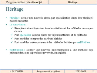 Héritage
Programmation orientée objet Héritage
2021-2022
H.EL YOUSSFI Programmation python 71
• Principe : définir une nouvelle classe par spécialisation d'une (ou plusieurs)
classes existantes
• La sous-classe :
 Récupère automatiquement tous les attributs et les méthodes des supers
classes
 Peut spécialiser la super classe par l'ajout d’attributs et de méthodes
 Peut modifier les types des attributs héritées
 Peut modifier le comportement des méthodes héritées par redéfinition
• Redéfinition : Donner une nouvelle implémentation à une méthode déjà
présente dans une super classe (override, en anglais)
 