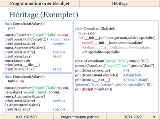 Héritage (Exemple1)
Programmation orientée objet Héritage
2021-2022
H.EL YOUSSFI Programmation python 72
class Consultant(Salarie):
pass
cons1=Consultant("alami","laila",20000)
print(cons1.nomComplet()) #alami laila
print(cons1.salaire) #20000
cons1.AugmenterSalaire()
print(cons1.salaire) #21000
print(cons1.taux) #1.05
cons1.taux=1.06
print(cons1.__dict__)
print(Salarie.taux) #1.05
class Consultant(Salarie):
taux=1.09
cons1=Consultant("alami","laila",20000)
S1=Salarie("majidi","imad",20000)
cons1.AugmenterSalaire()
print(cons1.salaire) #21800
S1.AugmenterSalaire()
print(S1.salaire) #21000
class Consultant(Salarie):
taux=1.09
def __init__(self,nom,prenom,salaire,specialite):
super().__init__(nom,prenom,salaire)
#Salarie.__init__(self,nom,prenom,salaire)
self.specialite=specialite
cons1=Consultant("alami","laila", 20000,"BI")
cons2=Consultant("majidi","imad",30000,"Java")
print(cons1.specialite) #BI
print(cons1.nomComplet()) #alami laila
print(cons1.__dict__) #{'nom': 'alami',
'prenom': 'laila', 'salaire': 20000, 'specialite': 'BI'}
print(help(Consultant))
 
