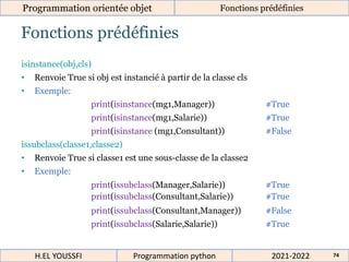 Fonctions prédéfinies
Programmation orientée objet Fonctions prédéfinies
2021-2022
H.EL YOUSSFI Programmation python 74
isinstance(obj,cls)
• Renvoie True si obj est instancié à partir de la classe cls
• Exemple:
print(isinstance(mg1,Manager)) #True
print(isinstance(mg1,Salarie)) #True
print(isinstance (mg1,Consultant)) #False
issubclass(classe1,classe2)
• Renvoie True si classe1 est une sous-classe de la classe2
• Exemple:
print(issubclass(Manager,Salarie)) #True
print(issubclass(Consultant,Salarie)) #True
print(issubclass(Consultant,Manager)) #False
print(issubclass(Salarie,Salarie)) #True
 