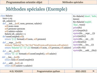 Méthodes spéciales (Exemple)
Programmation orientée objet Méthodes spéciales
2021-2022
H.EL YOUSSFI Programmation python 76
class Salarie:
taux=1.05
nb_salarie=0
def __init__(self, nom, prenom, salaire):
self.nom=nom
self.prenom=prenom
self.salaire=salaire
Salarie.nb_salarie+=1
def nomComplet(self):
return '{} {}'.format(self.nom, self.prenom)
def __repr__(self):
#return "Salarie('%s','%s',%s)"%(self.nom,self.prenom,self.salaire)
return 'Salarie("{}","{}",{})'.format(self.nom, self.prenom,self.salaire)
def __str__(self):
return "{} : {}".format(self.nomComplet(), self.salaire)
def __len__(self):
return len(self.nomComplet())
def __add__(self, s):
return (self.salaire+s.salaire)
S1=Salarie('alami', 'laila',
6000)
S2=Salarie('majidi',
'ilias', 7000)
print(S1)
print(repr(S1))
#print(S1.__repr__())
print(str(S1))
#print(S1.__str__())
print(len(S1))
#print(S1.__len__())
print(S1+S2)
#print(S1.__add__(S2))
 