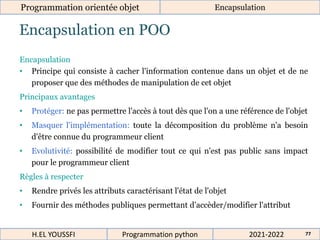 Encapsulation en POO
Programmation orientée objet Encapsulation
2021-2022
H.EL YOUSSFI Programmation python 77
Encapsulation
• Principe qui consiste à cacher l'information contenue dans un objet et de ne
proposer que des méthodes de manipulation de cet objet
Principaux avantages
• Protéger: ne pas permettre l'accès à tout dès que l'on a une référence de l'objet
• Masquer l'implémentation: toute la décomposition du problème n'a besoin
d'être connue du programmeur client
• Evolutivité: possibilité de modifier tout ce qui n'est pas public sans impact
pour le programmeur client
Règles à respecter
• Rendre privés les attributs caractérisant l'état de l'objet
• Fournir des méthodes publiques permettant d’accèder/modifier l'attribut
 