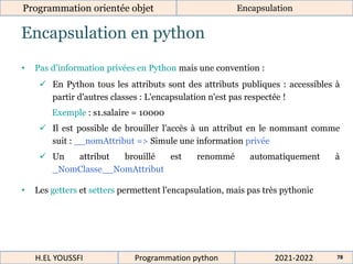 Encapsulation en python
Programmation orientée objet Encapsulation
2021-2022
H.EL YOUSSFI Programmation python 78
• Pas d’information privées en Python mais une convention :
 En Python tous les attributs sont des attributs publiques : accessibles à
partir d'autres classes : L'encapsulation n'est pas respectée !
Exemple : s1.salaire = 10000
 Il est possible de brouiller l'accès à un attribut en le nommant comme
suit : __nomAttribut => Simule une information privée
 Un attribut brouillé est renommé automatiquement à
_NomClasse__NomAttribut
• Les getters et setters permettent l'encapsulation, mais pas très pythonic
 