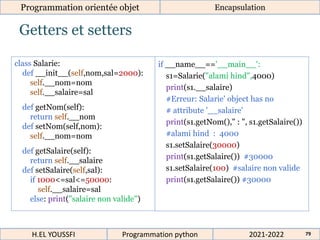 Getters et setters
Programmation orientée objet Encapsulation
2021-2022
H.EL YOUSSFI Programmation python 79
class Salarie:
def __init__(self,nom,sal=2000):
self.__nom=nom
self.__salaire=sal
def getNom(self):
return self.__nom
def setNom(self,nom):
self.__nom=nom
def getSalaire(self):
return self.__salaire
def setSalaire(self,sal):
if 1000<=sal<=50000:
self.__salaire=sal
else: print("salaire non valide")
if __name__=='__main__':
s1=Salarie("alami hind",4000)
print(s1.__salaire)
#Erreur: Salarie' object has no
# attribute '__salaire'
print(s1.getNom()," : ", s1.getSalaire())
#alami hind : 4000
s1.setSalaire(30000)
print(s1.getSalaire()) #30000
s1.setSalaire(100) #salaire non valide
print(s1.getSalaire()) #30000
 