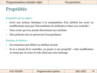 Propriétés
Programmation orientée objet Encapsulation
2021-2022
H.EL YOUSSFI Programmation python 80
Propriétés sur les objets :
• Avoir une syntaxe identique à la manipulation d’un attribut (en accès ou
modification) mais par l’intermédiaire de méthodes et donc avec contrôle !
• Faire croire que l'on accède directement aux attributs
• Etre pythonic tout en préservant l'encapsulation
Principe de Python :
• On commence par définir un attribut normal
• Si on a besoin de le contrôler, on passer à une propriété : cette modification
ne remet pas en cause le code client qui reste inchangé
 