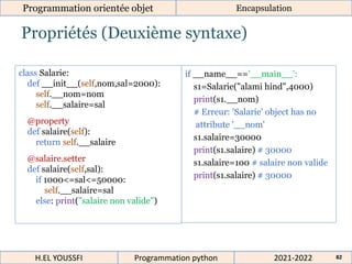 Propriétés (Deuxième syntaxe)
Programmation orientée objet Encapsulation
2021-2022
H.EL YOUSSFI Programmation python 82
class Salarie:
def __init__(self,nom,sal=2000):
self.__nom=nom
self.__salaire=sal
@property
def salaire(self):
return self.__salaire
@salaire.setter
def salaire(self,sal):
if 1000<=sal<=50000:
self.__salaire=sal
else: print("salaire non valide")
if __name__=='__main__':
s1=Salarie("alami hind",4000)
print(s1.__nom)
# Erreur: 'Salarie' object has no
attribute '__nom'
s1.salaire=30000
print(s1.salaire) # 30000
s1.salaire=100 # salaire non valide
print(s1.salaire) # 30000
 