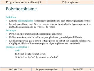 Polymorphisme
Programmation orientée objet Polymorphisme
2021-2022
H.EL YOUSSFI Programmation python 85
Définition
• Le nom polymorphisme vient du grec et signifie qui peut prendre plusieurs formes
• Le polymorphisme peut être vu comme la capacité de choisir dynamiquement la
méthode qui correspond au type réel de l’objet
Avantages
• Permet une programmation beaucoup plus générique
• Utiliser un même nom de méthode pour plusieurs types d’objets différents
• Le développeur n’a pas à savoir le type précis de l’objet sur lequel la méthode va
s’appliquer. Il lui suffit de savoir que cet objet implémentera la méthode
Exemple: L’opérateur +
A+B
Si A=2 et B=3 le résultat sera 5
Si A="sa" et B="lut" le résultat sera "salut"
 