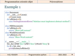Exemple 1
Programmation orientée objet Polymorphisme
2021-2022
H.EL YOUSSFI Programmation python 86
class Document:
def __init__(self,nom):
self.nom=nom
def afficher(self):
raise NotImplementedError("Subclass must implement abstract method")
class Pdf(Document):
def afficher(self):
return "Show pdf content!"
class Word(Document):
def afficher(self):
return "Show Word content!"
if __name__=="__main__":
list_doc=[Pdf("doc1"),Pdf ("doc2"),Word ("doc3")]
for d in list_doc:
print(d.nom,d.afficher())
 