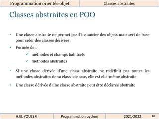 Classes abstraites en POO
Programmation orientée objet Classes abstraites
2021-2022
H.EL YOUSSFI Programmation python 88
• Une classe abstraite ne permet pas d’instancier des objets mais sert de base
pour créer des classes dérivées
• Formée de :
 méthodes et champs habituels
 méthodes abstraites
• Si une classe dérivée d’une classe abstraite ne redéfinit pas toutes les
méthodes abstraites de sa classe de base, elle est elle-même abstraite
• Une classe dérivée d’une classe abstraite peut être déclarée abstraite
 