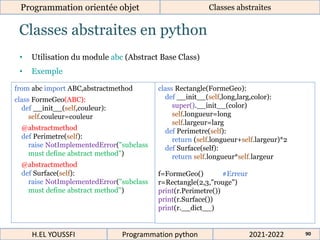 Classes abstraites en python
Programmation orientée objet Classes abstraites
2021-2022
H.EL YOUSSFI Programmation python 90
• Utilisation du module abc (Abstract Base Class)
• Exemple
from abc import ABC,abstractmethod
class FormeGeo(ABC):
def __init__(self,couleur):
self.couleur=couleur
@abstractmethod
def Perimetre(self):
raise NotImplementedError("subclass
must define abstract method")
@abstractmethod
def Surface(self):
raise NotImplementedError("subclass
must define abstract method")
class Rectangle(FormeGeo):
def __init__(self,long,larg,color):
super().__init__(color)
self.longueur=long
self.largeur=larg
def Perimetre(self):
return (self.longueur+self.largeur)*2
def Surface(self):
return self.longueur*self.largeur
f=FormeGeo() #Erreur
r=Rectangle(2,3,"rouge")
print(r.Perimetre())
print(r.Surface())
print(r.__dict__)
 