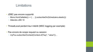 • JDBC pas encore supporté
• Mono.fromCallable(() -> { … }).subscribeOn(Schedulers.elastic())
• Attendre JDK 10
• ThreadLocal perdent leur intérêt (MDC logging par exemple)
• Pas encore de scope request ou session
• myFlux.subscriberContext(Context.of("key", "value"))…
Limitations
 