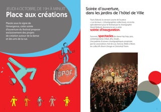 JEUDI 4 OCTOBRE, DE 19H À MINUIT   Soirée d’ouverture,
    Place aux créations                dans les jardins de l’hôtel de Ville
                                         Tout d’abord, la version courte de la pièce
                                         « Les lecteurs » (chorégraphies collectives), ré-écrite
    Placée sous le signe de
                                         spécialement pour le festival par le chorégraphe
    l’émergence, cette soirée            David Rolland, donnera le ton à cette
    d’ouverture du festival propose      soirée d’inauguration.
    exclusivement des projets
    de création autour de la danse       Suivront, spectacles         de danse hip hop, jazz,
    et des arts de la rue.               contemporaine, tribal, afro, break...
                                         Une palette d’univers chorégraphiques proposée
                                         par les associations Axé da Lua, Esencia, Make a Move,
                                         les collectifs Boom Danger et Dancehall Team.




4                                                                                                  5
 