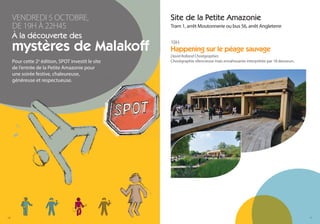 VENDREDI 5 OCTOBRE,                            Site de la Petite Amazonie
     DE 19H À 22H45                                 Tram 1, arrêt Moutonnerie ou bus 56, arrêt Angleterre
     À la découverte des
     mystères de Malakoff                           19H
                                                    Happening sur le péage sauvage
                                                    David Rolland Chorégraphies
     Pour cette 2e édition, SPOT investit le site   Chorégraphie silencieuse mais envahissante interprétée par 18 danseurs.
     de l’entrée de la Petite Amazonie pour
     une soirée festive, chaleureuse,
     généreuse et respectueuse.




10                                                                                                                            11
 