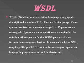 11
WSDL
 WSDL (Web Services Description Language : langage de
description des services Web). C'est un fichier qui spécifie ce
que doit contenir un message de requête et l'apparence du
message de réponse dans une notation sans ambiguïté. La
notation utilisée par un fichier WSDL pour décrire les
formats de messages est basé sur la norme du schéma XML,
ce qui signifie que WSDL est à la fois neutre par rapport au
langage de programmation et à la plateforme.
 