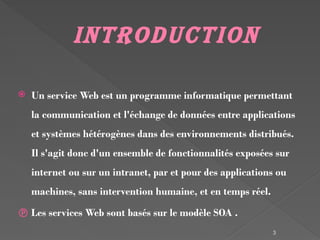3
Introduction
 Un service Web est un programme informatique permettant
la communication et l'échange de données entre applications
et systèmes hétérogènes dans des environnements distribués.
Il s'agit donc d'un ensemble de fonctionnalités exposées sur
internet ou sur un intranet, par et pour des applications ou
machines, sans intervention humaine, et en temps réel.
 Les services Web sont basés sur le modèle SOA .
 