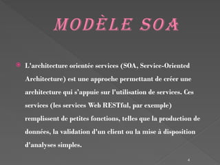 4
Modèle SOA
 L'architecture orientée services (SOA, Service-Oriented
Architecture) est une approche permettant de créer une
architecture qui s’appuie sur l'utilisation de services. Ces
services (les services Web RESTful, par exemple)
remplissent de petites fonctions, telles que la production de
données, la validation d'un client ou la mise à disposition
d'analyses simples.
 