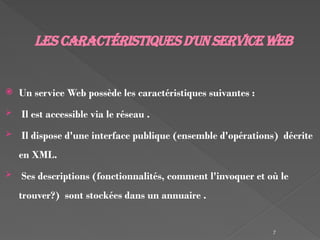 7
Lescaractéristiquesd'un serviceWeb
 Un service Web possède les caractéristiques suivantes :
 Il est accessible via le réseau .
 Il dispose d'une interface publique (ensemble d'opérations) décrite
en XML.
 Ses descriptions (fonctionnalités, comment l'invoquer et où le
trouver?) sont stockées dans un annuaire .
 