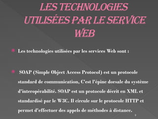 9
Lestechnologies
utiliséesparleservice
web
 Les technologies utilisées par les services Web sont :
 SOAP (Simple Object Access Protocol) est un protocole
standard de communication, C'est l'épine dorsale du système
d'interopérabilité. SOAP est un protocole décrit en XML et
standardisé par le W3C. Il circule sur le protocole HTTP et
permet d'effectuer des appels de méthodes à distance.
 
