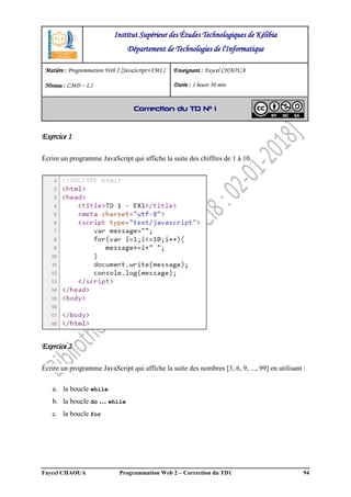 Faycel CHAOUA Programmation Web 2 – Correction du TD1 94
Exercice 1
Écrire un programme JavaScript qui affiche la suite des chiffres de 1 à 10.
Exercice 2
Écrire un programme JavaScript qui affiche la suite des nombres [3, 6, 9, ..., 99] en utilisant :
a. la boucle while
b. la boucle do … while
c. la boucle for
Institut Supérieur des Études Technologiques de Kélibia
Département de Technologies de l'Informatique
Matière : Programmation Web 2 [JavaScript+XML]
Niveau : LMD ‒ L1
Enseignant : Faycel CHAOUA
Durée : 1 heure 30 min
Correction du TD N° 1
 
