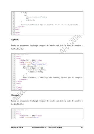 Faycel CHAOUA Programmation Web 2 – Correction du TD1 97
Exercice 5
Écrire un programme JavaScript composé de boucles qui écrit la suite de nombres :
1,2,3,1,2,3,1,2,3.
Exercice 6
Écrire un programme JavaScript composé de boucles qui écrit la suite de nombres :
1,1,1,2,2,2,3,3,3.
 