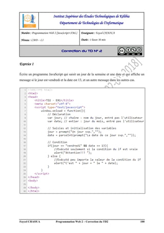 Faycel CHAOUA Programmation Web 2 – Correction du TD2 100
Exercice 1
Écrire un programme JavaScript qui saisit un jour de la semaine et une date et qui affiche un
message si le jour est vendredi et la date est 13, et un autre message dans les autres cas.
Institut Supérieur des Études Technologiques de Kélibia
Département de Technologies de l'Informatique
Matière : Programmation Web 2 [JavaScript+XML]
Niveau : LMD ‒ L1
Enseignant : Faycel CHAOUA
Durée : 1 heure 30 min
Correction du TD N° 2
 