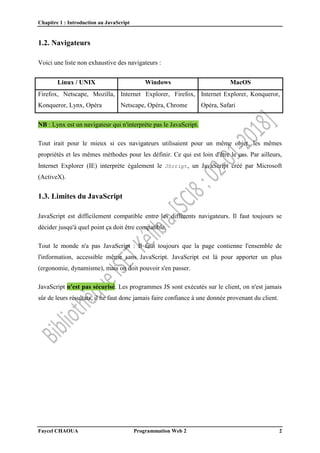 Chapitre 1 : Introduction au JavaScript
Faycel CHAOUA Programmation Web 2 2
1.2. Navigateurs
Voici une liste non exhaustive des navigateurs :
Linux / UNIX Windows MacOS
Firefox, Netscape, Mozilla,
Konqueror, Lynx, Opéra
Internet Explorer, Firefox,
Netscape, Opéra, Chrome
Internet Explorer, Konqueror,
Opéra, Safari
NB : Lynx est un navigateur qui n'interprète pas le JavaScript.
Tout irait pour le mieux si ces navigateurs utilisaient pour un même objet, les mêmes
propriétés et les mêmes méthodes pour les définir. Ce qui est loin d'être le cas. Par ailleurs,
Internet Explorer (IE) interprète également le JScript, un JavaScript créé par Microsoft
(ActiveX).
1.3. Limites du JavaScript
JavaScript est difficilement compatible entre les différents navigateurs. Il faut toujours se
décider jusqu'à quel point ça doit être compatible.
Tout le monde n'a pas JavaScript : Il faut toujours que la page contienne l'ensemble de
l'information, accessible même sans JavaScript. JavaScript est là pour apporter un plus
(ergonomie, dynamisme), mais on doit pouvoir s'en passer.
JavaScript n'est pas sécurisé. Les programmes JS sont exécutés sur le client, on n'est jamais
sûr de leurs résultats, il ne faut donc jamais faire confiance à une donnée provenant du client.
 