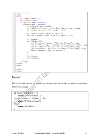 Faycel CHAOUA Programmation Web 2 – Correction du TD2 103
Exercice 5
Réécrire le code suivant en utilisant une structure switch mettant en œuvre un minimum
d'instructions break.
if ((jour > 0) && (jour < 6)) {
alert ("C'est la semaine...");
} else if ((jour = = 6) || (jour = = 7)) {
alert ("C'est le week-end");
} else {
alert ("ERREUR");
}
 