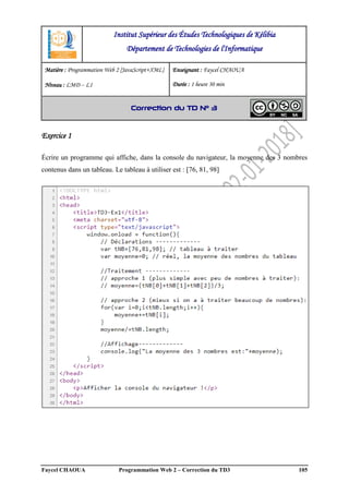 Faycel CHAOUA Programmation Web 2 – Correction du TD3 105
Exercice 1
Écrire un programme qui affiche, dans la console du navigateur, la moyenne des 3 nombres
contenus dans un tableau. Le tableau à utiliser est : [76, 81, 98]
Institut Supérieur des Études Technologiques de Kélibia
Département de Technologies de l'Informatique
Matière : Programmation Web 2 [JavaScript+XML]
Niveau : LMD ‒ L1
Enseignant : Faycel CHAOUA
Durée : 1 heure 30 min
Correction du TD N° 3
 
