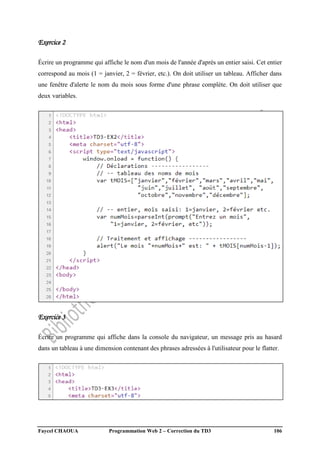 Faycel CHAOUA Programmation Web 2 – Correction du TD3 106
Exercice 2
Écrire un programme qui affiche le nom d'un mois de l'année d'après un entier saisi. Cet entier
correspond au mois (1 = janvier, 2 = février, etc.). On doit utiliser un tableau. Afficher dans
une fenêtre d'alerte le nom du mois sous forme d'une phrase complète. On doit utiliser que
deux variables.
Exercice 3
Écrire un programme qui affiche dans la console du navigateur, un message pris au hasard
dans un tableau à une dimension contenant des phrases adressées à l'utilisateur pour le flatter.
 