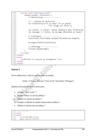 Faycel CHAOUA Programmation Web 2 – Correction du TD3 107
Exercice 4
Soit le tableau des 5 villes les plus peuplées au monde :
tVilles =["Tokyo","Mexico","New-York","Sao Paulo","Shangai"]
Quelle(s) instruction(s) doit on écrire pour :
a. Afficher " New-York " ?
b. Ajouter "Pékin" à la fin du tableau ?
c. Afficher le contenu du tableau ?
d. Compter et afficher le nombre d'items dans le tableau ?
e. Afficher le dernier item du tableau ?
 