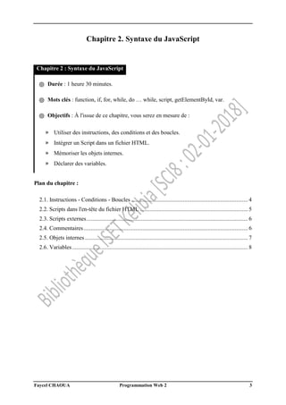 Faycel CHAOUA Programmation Web 2 3
Chapitre 2. Syntaxe du JavaScript
Chapitre 2 : Syntaxe du JavaScript
֍ Durée : 1 heure 30 minutes.
֍ Mots clés : function, if, for, while, do … while, script, getElementById, var.
֍ Objectifs : À l'issue de ce chapitre, vous serez en mesure de :
» Utiliser des instructions, des conditions et des boucles.
» Intégrer un Script dans un fichier HTML.
» Mémoriser les objets internes.
» Déclarer des variables.
Plan du chapitre :
2.1. Instructions - Conditions - Boucles ................................................................................. 4
2.2. Scripts dans l'en-tête du fichier HTML ........................................................................... 5
2.3. Scripts externes................................................................................................................ 6
2.4. Commentaires.................................................................................................................. 6
2.5. Objets internes ................................................................................................................. 7
2.6. Variables.......................................................................................................................... 8
 
