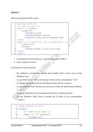 Faycel CHAOUA Programmation Web 2 – Correction du TD4 111
Exercice 2
Observer le document XML suivant :
1. Ce document est-il bien formé (i.e. respecte-t-il la syntaxe XML) ?
2. Sinon, corriger les erreurs.
Le document n’est pas conforme :
 Des guillemets ouvrants sont attendus pour l'attribut "date" associé avec un type
d'élément "note".
 Le type d'élément "to" doit se terminer par la balise de fin correspondante "</to>".
 Le balisage dans le document suivant l'élément racine doit être conforme.
 Le type d'élément "note" doit être suivi par l'une ou l'autre des spécifications d'attribut,
">" ou "/>".
 Le nom de l'entité doit suivre immédiatement '&' dans la référence d'entité.
 Le type d'élément "from" doit se terminer par la balise de fin correspondante
"</from>".
 