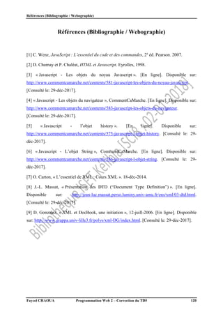 Références (Bibliographie / Webographie)
Faycel CHAOUA Programmation Web 2 – Correction du TD5 120
Références (Bibliographie / Webographie)
[1] C. Wenz, JavaScript : L’essentiel du code et des commandes, 2e
éd. Pearson. 2007.
[2] D. Charnay et P. Chaléat, HTML et Javascript. Eyrolles, 1998.
[3] « Javascript - Les objets du noyau Javascript ». [En ligne]. Disponible sur:
http://www.commentcamarche.net/contents/581-javascript-les-objets-du-noyau-javascript.
[Consulté le: 29-déc-2017].
[4] « Javascript - Les objets du navigateur », CommentCaMarche. [En ligne]. Disponible sur:
http://www.commentcamarche.net/contents/583-javascript-les-objets-du-navigateur.
[Consulté le: 29-déc-2017].
[5] « Javascript - l’objet history ». [En ligne]. Disponible sur:
http://www.commentcamarche.net/contents/575-javascript-l-objet-history. [Consulté le: 29-
déc-2017].
[6] « Javascript - L’objet String », CommentCaMarche. [En ligne]. Disponible sur:
http://www.commentcamarche.net/contents/586-javascript-l-objet-string. [Consulté le: 29-
déc-2017].
[7] O. Carton, « L’essentiel de XML : Cours XML ». 18-déc-2014.
[8] J.-L. Massat, « Présentation des DTD (“Document Type Definition”) ». [En ligne].
Disponible sur: http://jean-luc.massat.perso.luminy.univ-amu.fr/ens/xml/03-dtd.html.
[Consulté le: 29-déc-2017].
[9] D. Gonzalez, « XML et DocBook, une initiation », 12-juill-2006. [En ligne]. Disponible
sur: http://www.grappa.univ-lille3.fr/polys/xml-DG/index.html. [Consulté le: 29-déc-2017].
 