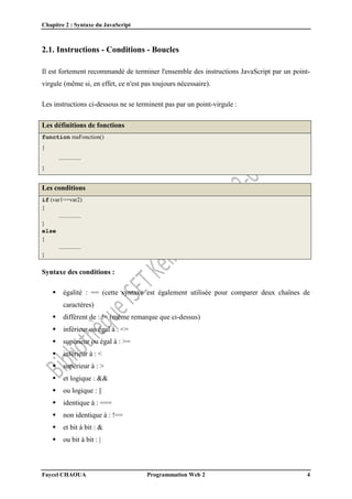 Chapitre 2 : Syntaxe du JavaScript
Faycel CHAOUA Programmation Web 2 4
2.1. Instructions - Conditions - Boucles
Il est fortement recommandé de terminer l'ensemble des instructions JavaScript par un point-
virgule (même si, en effet, ce n'est pas toujours nécessaire).
Les instructions ci-dessous ne se terminent pas par un point-virgule :
Les définitions de fonctions
function maFonction()
{
...............
}
Les conditions
if (var1==var2)
{
...............
}
else
{
...............
}
Syntaxe des conditions :
 égalité : == (cette syntaxe est également utilisée pour comparer deux chaînes de
caractères)
 différent de : != (même remarque que ci-dessus)
 inférieur ou égal à : <=
 supérieur ou égal à : >=
 inférieur à : <
 supérieur à : >
 et logique : &&
 ou logique : ||
 identique à : ===
 non identique à : !==
 et bit à bit : &
 ou bit à bit : |
 