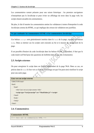 Chapitre 2 : Syntaxe du JavaScript
Faycel CHAOUA Programmation Web 2 6
Les commentaires restent présents pour une raison historique : les premiers navigateurs
n'interprétant pas le JavaScript et pour éviter un affichage du texte dans la page web, les
scripts étaient encadrés de commentaires.
De plus, le fait d’omettre les commentaires amène les validateurs à tenter d'interpréter le code
JavaScript comme du HTML, ce qui implique des erreurs de validation non justifiées.
Ne pas confondre les commentaires HTML et les commentaires JavaScript.
Ces balises script sont généralement insérées dans le head de la page, ou entre les balises
body. Dans ce dernier cas les scripts sont exécutés au fur et à mesure du chargement de la
page.
Il est possible d'insérer du code JavaScript dans les balises HTML. Cependant, il faut que le
code inséré soif bref pour des questions de lisibilité (dans le cas des événements).
2.3. Scripts externes
On peut enregistrer le script dans un fichier indépendant de la page Web. Dans ce cas, on
précise dans le head le lien vers ce fichier. L'avantage est que l'on peut ainsi réutiliser le script
pour une autre page.
Lien vers un script externe
<!DOCTYPE html>
<html>
<head>
<title>Lien vers un script externe</title>
<script type="text/javascript" src="MonFichier.js"></script>
</head>
<body>
</body>
</html>
2.4. Commentaires
Commentaire HTML
<!-- Ceci est un commentaire HTML -->
 