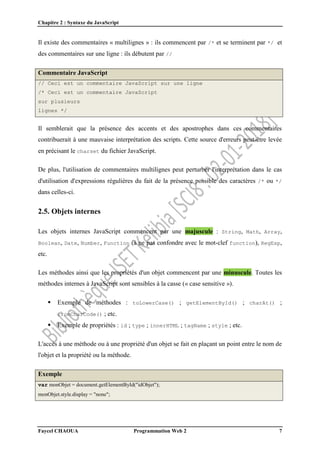 Chapitre 2 : Syntaxe du JavaScript
Faycel CHAOUA Programmation Web 2 7
Il existe des commentaires « multilignes » : ils commencent par /* et se terminent par */ et
des commentaires sur une ligne : ils débutent par //
Commentaire JavaScript
// Ceci est un commentaire JavaScript sur une ligne
/* Ceci est un commentaire JavaScript
sur plusieurs
lignes */
Il semblerait que la présence des accents et des apostrophes dans ces commentaires
contribuerait à une mauvaise interprétation des scripts. Cette source d'erreurs peut-être levée
en précisant le charset du fichier JavaScript.
De plus, l'utilisation de commentaires multilignes peut perturber l'interprétation dans le cas
d'utilisation d'expressions régulières du fait de la présence possible des caractères /* ou */
dans celles-ci.
2.5. Objets internes
Les objets internes JavaScript commencent par une majuscule : String, Math, Array,
Boolean, Date, Number, Function (à ne pas confondre avec le mot-clef function), RegExp,
etc.
Les méthodes ainsi que les propriétés d'un objet commencent par une minuscule. Toutes les
méthodes internes à JavaScript sont sensibles à la casse (« case sensitive »).
 Exemple de méthodes : toLowerCase() ; getElementById() ; charAt() ;
fromCharCode() ; etc.
 Exemple de propriétés : id ; type ; innerHTML ; tagName ; style ; etc.
L'accès à une méthode ou à une propriété d'un objet se fait en plaçant un point entre le nom de
l'objet et la propriété ou la méthode.
Exemple
var monObjet = document.getElementById("idObjet");
monObjet.style.display = "none";
 