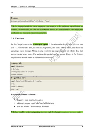 Chapitre 2 : Syntaxe du JavaScript
Faycel CHAOUA Programmation Web 2 8
ou
Exemple
document.getElementById("idObjet").style.display = "none";
NB : Le langage JavaScript est un langage « case sensitive » : les variables, les méthodes, les
attributs, les mots-clefs, etc. ont une syntaxe très précise. Le non-respect de cette règle peut
conduire à une mauvaise exécution des scripts.
2.6. Variables
En JavaScript les variables ne sont pas typées. Il faut néanmoins les déclarer grâce au mot
clef var. Une variable peut, au cours du programme, être tour à tour un entier, une chaîne de
caractères, ou un booléen. Même si cette possibilité de programmation est offerte, il ne faut
surtout pas s'y laisser tenter. Une variable doit garder le même type du début à la fin. Et donc
ne pas hésiter à créer autant de variables que nécessaire.
À ne pas faire
var i; //déclaration
i = 2; //entier
i = "bonjour"; //chaîne de caractères
i = true; //booléen
Ce qu'il faut faire
var i, chaine, bool; //Déclaration de 3 variables
i = 2;
chaine = "bonjour";
bool = true;
Bannir des noms de variables :
 du genre : truc, machin, toto, etc. ;
 « kilométriques » : ceciEstLeNomDeMaVariable ;
 avec des accents : maChaîneDeCaractères.
NB : Les variables ne doivent pas être des mots-clefs JavaScript : var, form, document, etc.
 