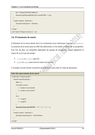 Chapitre 3 : Les événements JavaScript
Faycel CHAOUA Programmation Web 2 14
key = String.fromCharCode(key);
document.getElementById("para").innerHTML += key;
}
window.onload = function() {
document.onkeydown = showKey;
}
</script>
<p id="para">Cliquer et écrire ici : </p>
3.6. Événements de souris
L'utilisation de la souris donne lieu à un événement assez intéressant à écouter : mousemove.
La position de la souris peut en effet être déterminée si l'on étudie certaines de ses propriétés.
Une fois de plus, ces propriétés dépendent du groupe de navigateurs auquel appartient le
client, IE ou le reste du monde :
 clientX et clientY pour IE ;
 pageX et pageY pour tous les autres navigateurs.
L’exemple suivant montre la position actuelle de la souris dans le corps du document :
Suivi des mouvements de la souris
<script type="text/javascript">
function showPosition(e) {
var x, y;
if (window.event) {
x = window.event.clientX;
y = window.event.clientY;
}
else {
x = e.pageX;
y = e.pageY;
}
document.body.innerHTML = "x: " + x + ", y: " + y;
}
window.onload = function() {
document.onmousemove = showPosition;
}
</script>
 