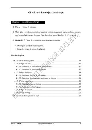 Faycel CHAOUA Programmation Web 2 15
Chapitre 4. Les objets JavaScript
Chapitre 4 : Les objets JavaScript
֍ Durée : 1 heure 30 minutes.
֍ Mots clés : window, navigator, location, history, document, alert, confirm, prompt,
getElementById, Array, Boolean, Date, Function, Math, Number, RegExp, String.
֍ Objectifs : À l'issue de ce chapitre, vous serez en mesure de :
» Distinguer les objets du navigateur.
» Lister les objets du noyau JavaScript.
Plan du chapitre :
4.1. Les objets du navigateur................................................................................................ 16
4.1.1. L'objet window........................................................................................................ 17
4.1.1.1. Demande de confirmation à l'utilisateur........................................................... 17
4.1.1.2. Demande de données utilisateur....................................................................... 17
4.1.2. L'objet navigator ..................................................................................................... 18
4.1.2.1. Détection du type de navigateur....................................................................... 18
4.1.2.2. Détection du numéro de version du navigateur................................................ 18
4.1.3. L’objet location....................................................................................................... 18
4.1.3.1. Redirection du navigateur ................................................................................ 18
4.1.3.2. Rechargement de la page.................................................................................. 19
4.1.4. L'objet document..................................................................................................... 19
4.1.5. L’objet history......................................................................................................... 20
4.2. Les objets du noyau JavaScript ..................................................................................... 20
 