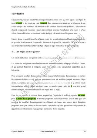 Chapitre 4 : Les objets JavaScript
Faycel CHAOUA Programmation Web 2 16
Introduction
En JavaScript, tout est objet ! On distingue toutefois parmi ceux-ci, deux types : les objets de
type primitif et les objets de type composé. Les premiers sont ceux qui se résument à une
valeur unique : les nombres, les booléens et les chaînes. Les seconds (tableaux, fonctions ou
objets) comportent plusieurs valeurs (propriétés), chacune bénéficiant d'un nom et d'une
valeur, l'ensemble réuni en une seule entité (l'objet), elle aussi identifiée par un nom.
L'accès à une propriété (pour lui affecter ou en lire sa valeur) devra obligatoirement préciser
en premier lieu le nom de l'objet suivi du nom de la propriété concernée. On peut affecter à
une propriété n'importe quel type d'objet (objets de type primitif ou de type composé).
4.1. Les objets du navigateur
Les objets de base du navigateur sont : navigator, window, location, history et document.
Les objets du navigateur sont classés dans une hiérarchie qui décrit la page affichée à l'écran,
et qui permet d'accéder à n'importe quel objet grâce à une désignation dépendant de la
hiérarchie.
Pour accéder à un objet du navigateur, il faut parcourir la hiérarchie du navigateur, en partant
du sommet (l'objet window), puis en parcourant tous les maillons jusqu'à atteindre l'objet
désiré. La syntaxe est window.objet1.objet2.objet3.objet_visé (ici il y a trois objets
intermédiaires [objet1, objet2 et objet3] mais ce nombre peut varier de 0 à un très grand
nombre d'objets, suivant l'imbrication des objets dans la page).
Pour lire ou modifier le contenu d'une propriété de l'objet visé il suffit de rajouter un point,
puis le nom de la propriété. Certaines propriétés sont modifiables, c'est-à-dire qu’il est
possible de modifier dynamiquement un élément (du texte, une image, etc.). Certaines
propriétés sont par contre en lecture seule, c'est-à-dire qu'elles permettent uniquement de
récupérer des informations mais qu'il est impossible de les modifier.
 