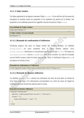 Chapitre 4 : Les objets JavaScript
Faycel CHAOUA Programmation Web 2 17
4.1.1. L'objet window
Cet objet représente le navigateur contenant l'objet document. Il est créé lors de l'ouverture du
navigateur et contient toutes les propriétés et les méthodes de gestion de la fenêtre. Ses
propriétés et ses méthodes peuvent être appelées sans devoir préciser l'objet window.
Une méthode de l'objet window
window.alert ("Bonjour !");
L'objet window est sous-entendu
alert("Bonjour !");
4.1.1.1. Demande de confirmation à l'utilisateur
JavaScript propose une prise en charge limitée des fenêtres modales. La méthode
window.alert() est assez commune mais il existe d'autres options. Avec
window.confirm(), l'utilisateur se voit présenter une fenêtre de type Oui/Non. S'il clique sur
Oui, window.confirm() renvoie true, et false dans le cas contraire. Le code de l’exemple
suivant l'utilise comme valeur de retour pour un lien. Ainsi, si l'utilisateur clique sur Non, le
navigateur ne suit pas le lien.
Demande de confirmation à l’utilisateur
<a href="page.html" onclick="return window.confirm('Visiter le lien?');">Cliquer ici</a>
4.1.1.2. Demande de données utilisateur
La méthode window.prompt()permet aux utilisateurs de saisir du texte dans un champ de
texte d'une seule ligne. Ces informations correspondent à la valeur de retour de l'appel de
méthode et peuvent ensuite être utilisées dans le script.
Demande de données utilisateur
<script type="text/javascript">
var name = window.prompt("Entrer votre nom !", "<Votre nom>");
if (name != "") {
window.alert("Bonjour, " + name + "!");
}
</script>
 