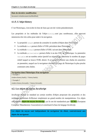 Chapitre 4 : Les objets JavaScript
Faycel CHAOUA Programmation Web 2 20
Date de dernière modification
document.write(document.lastModified);
4.1.5. L’objet history
C’est l'historique, c'est-à-dire la liste de liens qui ont été visités précédemment.
Les propriétés et les méthodes de l'objet history sont peu nombreuses, elles peuvent
néanmoins être très utiles pour aider à la navigation.
 La propriété length permet de connaître le nombre d'objets dans l'historique.
 La méthode back permet d'aller à l'URL précédent dans l'historique.
 La méthode forward permet d'aller à l'URL suivant dans l'historique.
 La méthode go(variable) permet d'aller à un des URL de l'historique. Le paramètre
variable est un nombre entier (positif ou négatif) qui détermine le nombre de pages
relatif auquel se trouve l'URL désiré. Il est possible d'entrer une chaîne de caractères
en paramètre, auquel cas le navigateur cherchera la page de l'historique la plus proche
contenant cette chaîne.
Navigation dans l'historique d'un navigateur
// Exemple 1
window.history.back(); // history.back();
// Exemple 2
window.history.forward(); // history.forward();
4.2. Les objets du noyau JavaScript
JavaScript fournit en standard un certain nombre d'objets proposant des propriétés et des
méthodes permettant d'effectuer simplement un grand nombre de manipulations. Ces objets
sont appelés objets du noyau JavaScript, car ils ont été standardisés par l'ECMA (European
Computer Manufacturer Association) et constituent la base du langage JavaScript.
Les objets du noyau sont indépendants du navigateur du client, contrairement aux
objets du navigateur.
 