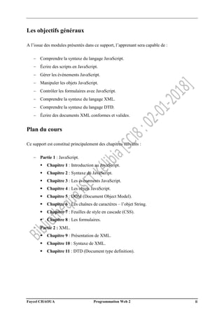 Faycel CHAOUA Programmation Web 2 ii
Les objectifs généraux
A l’issue des modules présentés dans ce support, l’apprenant sera capable de :
 Comprendre la syntaxe du langage JavaScript.
 Écrire des scripts en JavaScript.
 Gérer les événements JavaScript.
 Manipuler les objets JavaScript.
 Contrôler les formulaires avec JavaScript.
 Comprendre la syntaxe du langage XML.
 Comprendre la syntaxe du langage DTD.
 Écrire des documents XML conformes et valides.
Plan du cours
Ce support est constitué principalement des chapitres suivants :
 Partie 1 : JavaScript.
 Chapitre 1 : Introduction au JavaScript.
 Chapitre 2 : Syntaxe du JavaScript.
 Chapitre 3 : Les événements JavaScript.
 Chapitre 4 : Les objets JavaScript.
 Chapitre 5 : DOM (Document Object Model).
 Chapitre 6 : Les chaînes de caractères – l’objet String.
 Chapitre 7 : Feuilles de style en cascade (CSS).
 Chapitre 8 : Les formulaires.
 Partie 2 : XML.
 Chapitre 9 : Présentation de XML.
 Chapitre 10 : Syntaxe de XML.
 Chapitre 11 : DTD (Document type definition).
 