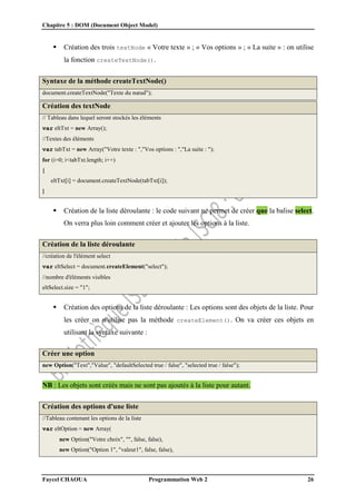 Chapitre 5 : DOM (Document Object Model)
Faycel CHAOUA Programmation Web 2 26
 Création des trois textNode « Votre texte » ; « Vos options » ; « La suite » : on utilise
la fonction createTextNode().
Syntaxe de la méthode createTextNode()
document.createTextNode("Texte du nœud");
Création des textNode
// Tableau dans lequel seront stockés les éléments
var eltTxt = new Array();
//Textes des éléments
var tabTxt = new Array("Votre texte : ","Vos options : ","La suite : ");
for (i=0; i<tabTxt.length; i++)
{
eltTxt[i] = document.createTextNode(tabTxt[i]);
}
 Création de la liste déroulante : le code suivant ne permet de créer que la balise select.
On verra plus loin comment créer et ajouter les options à la liste.
Création de la liste déroulante
//création de l'élément select
var eltSelect = document.createElement("select");
//nombre d'éléments visibles
eltSelect.size = "1";
 Création des options de la liste déroulante : Les options sont des objets de la liste. Pour
les créer on n'utilise pas la méthode createElement(). On va créer ces objets en
utilisant la syntaxe suivante :
Créer une option
new Option("Text","Value", "defaultSelected true / false", "selected true / false");
NB : Les objets sont créés mais ne sont pas ajoutés à la liste pour autant.
Création des options d'une liste
//Tableau contenant les options de la liste
var eltOption = new Array(
new Option("Votre choix", "", false, false),
new Option("Option 1", "valeur1", false, false),
 
