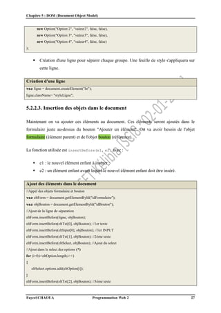 Chapitre 5 : DOM (Document Object Model)
Faycel CHAOUA Programmation Web 2 27
new Option("Option 2", "valeur2", false, false),
new Option("Option 3", "valeur3", false, false),
new Option("Option 4", "valeur4", false, false)
);
 Création d'une ligne pour séparer chaque groupe. Une feuille de style s'appliquera sur
cette ligne.
Création d'une ligne
var ligne = document.createElement("hr");
ligne.className= "styleLigne";
5.2.2.3. Insertion des objets dans le document
Maintenant on va ajouter ces éléments au document. Ces éléments seront ajoutés dans le
formulaire juste au-dessus du bouton "Ajouter un élément". On va avoir besoin de l'objet
formulaire (élément parent) et de l'objet bouton (référence).
La fonction utilisée est insertBefore(e1, e2) avec :
 e1 : le nouvel élément enfant à insérer ;
 e2 : un élément enfant avant lequel le nouvel élément enfant doit être inséré.
Ajout des éléments dans le document
//Appel des objets formulaire et bouton
var eltForm = document.getElementById("idFormulaire");
var objBouton = document.getElementById("idBouton");
//Ajout de la ligne de séparation
eltForm.insertBefore(ligne, objBouton);
eltForm.insertBefore(eltTxt[0], objBouton); //1er texte
eltForm.insertBefore(eltInput[0], objBouton); //1er INPUT
eltForm.insertBefore(eltTxt[1], objBouton); //2ème texte
eltForm.insertBefore(eltSelect, objBouton); //Ajout du select
//Ajout dans le select des options (*)
for (i=0;i<eltOption.length;i++)
{
eltSelect.options.add(eltOption[i]);
}
eltForm.insertBefore(eltTxt[2], objBouton); //3ème texte
 