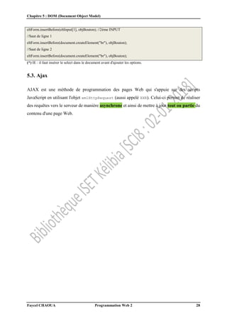 Chapitre 5 : DOM (Document Object Model)
Faycel CHAOUA Programmation Web 2 28
eltForm.insertBefore(eltInput[1], objBouton); //2ème INPUT
//Saut de ligne 1
eltForm.insertBefore(document.createElement("br"), objBouton);
//Saut de ligne 2
eltForm.insertBefore(document.createElement("br"), objBouton);
(*) IE : il faut insérer le select dans le document avant d'ajouter les options.
5.3. Ajax
AJAX est une méthode de programmation des pages Web qui s'appuie sur des scripts
JavaScript en utilisant l'objet xmlHttpRequest (aussi appelé XHR). Celui-ci permet de réaliser
des requêtes vers le serveur de manière asynchrone et ainsi de mettre à jour tout ou partie du
contenu d'une page Web.
 